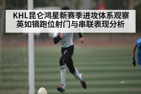 KHL昆仑鸿星新赛季进攻体系观察 英如镝跑位射门与串联表现分析