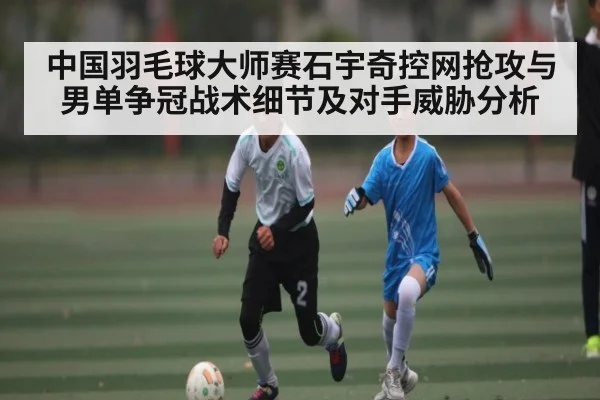 中国羽毛球大师赛石宇奇控网抢攻与男单争冠战术细节及对手威胁分析