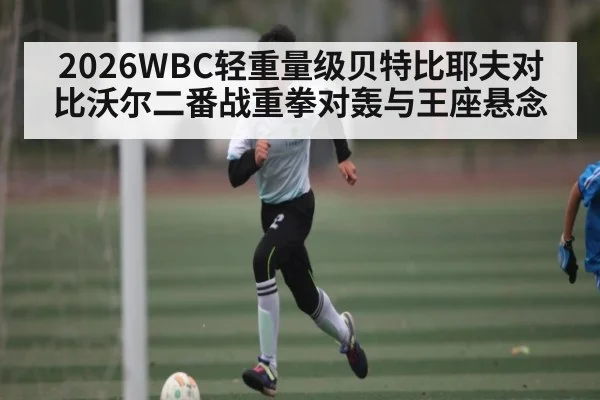 2026WBC轻重量级贝特比耶夫对比沃尔二番战重拳对轰与王座悬念
