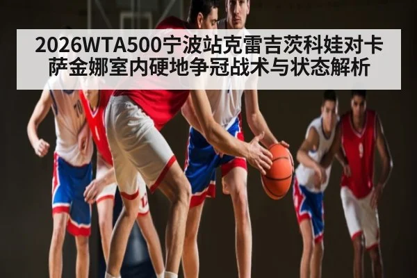 2026WTA500宁波站克雷吉茨科娃对卡萨金娜室内硬地争冠战术与状态解析